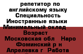 репетитор по английскому языку › Специальность ­ Иностранные языки  › Минимальный оклад ­ 600 › Возраст ­ 18 - Московская обл., Наро-Фоминский р-н, Апрелевка г. Работа » Резюме   